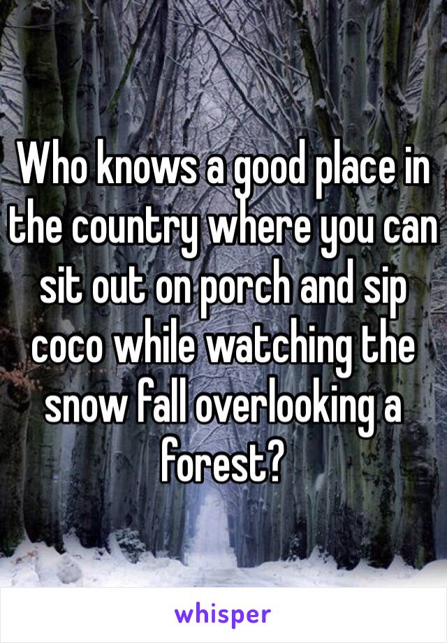 Who knows a good place in the country where you can sit out on porch and sip coco while watching the snow fall overlooking a forest?