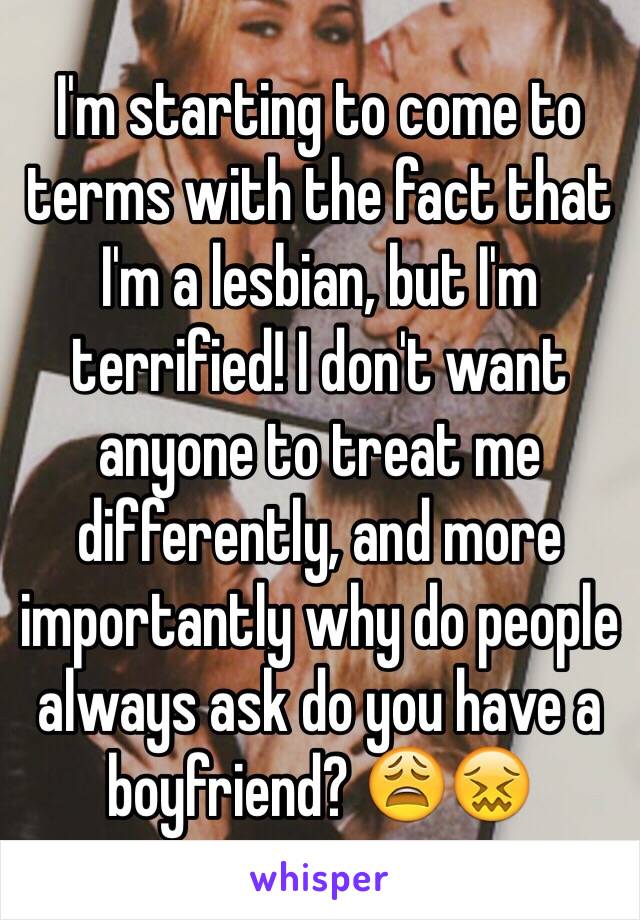 I'm starting to come to terms with the fact that I'm a lesbian, but I'm terrified! I don't want anyone to treat me differently, and more importantly why do people always ask do you have a boyfriend? 😩😖