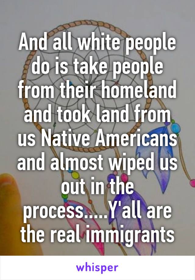 And all white people do is take people from their homeland and took land from us Native Americans and almost wiped us out in the process.....Y'all are the real immigrants
