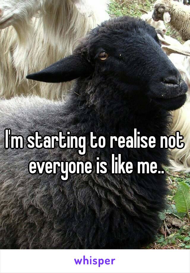 I'm starting to realise not everyone is like me..