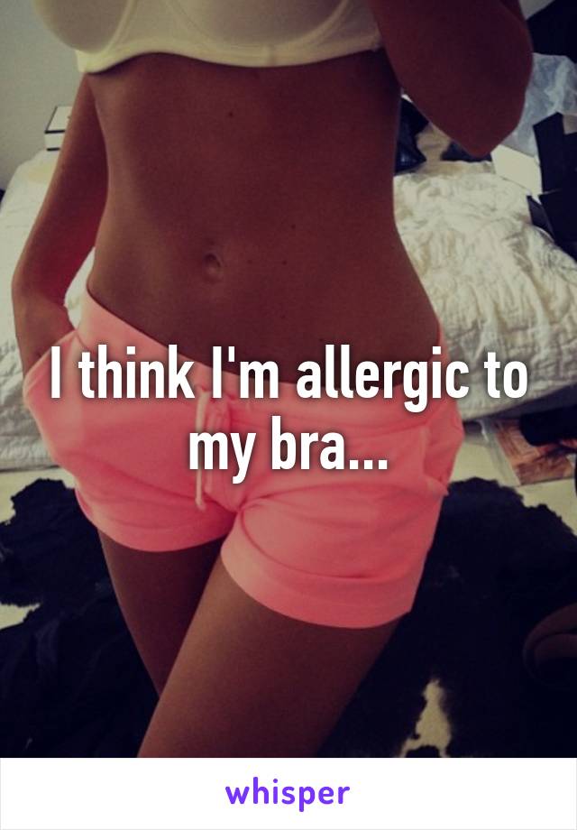 I think I'm allergic to my bra...