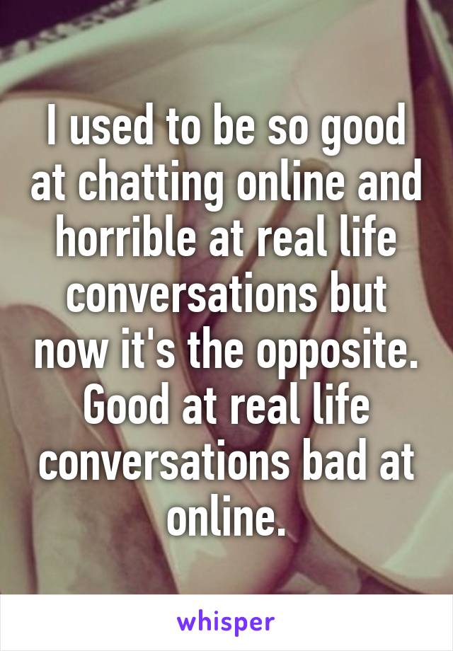 I used to be so good at chatting online and horrible at real life conversations but now it's the opposite. Good at real life conversations bad at online.
