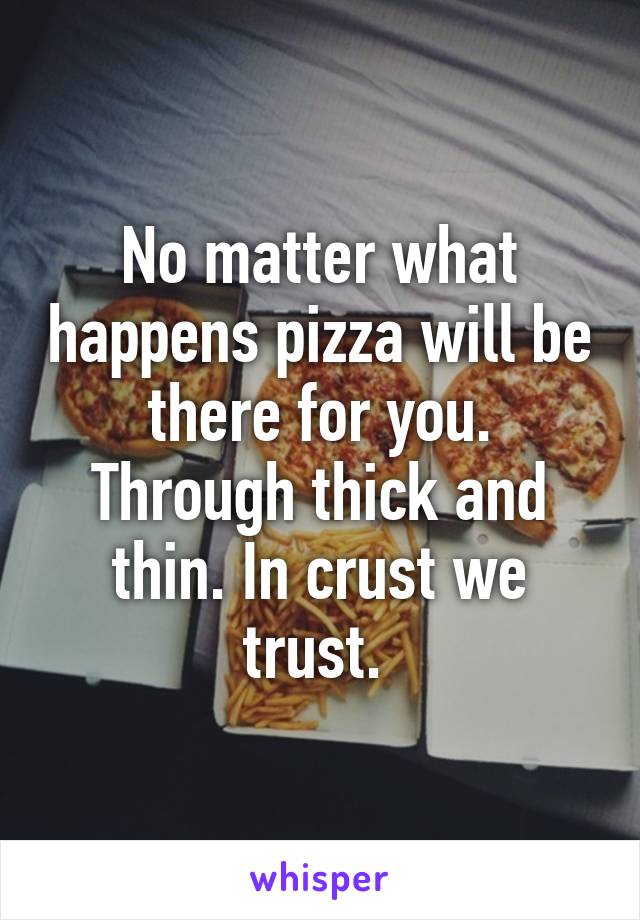 No matter what happens pizza will be there for you. Through thick and thin. In crust we trust. 
