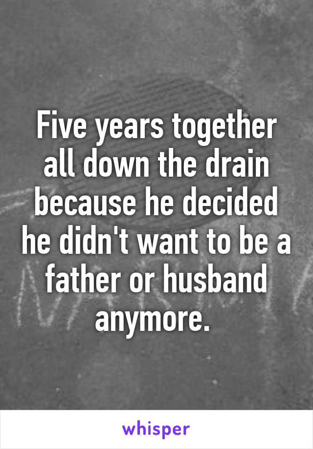 Five years together all down the drain because he decided he didn't want to be a father or husband anymore. 