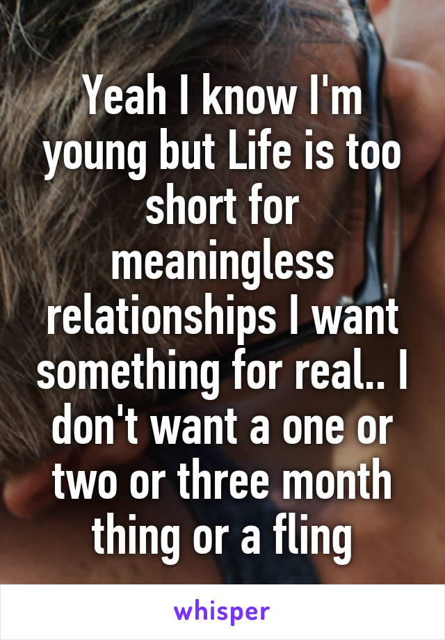 Yeah I know I'm young but Life is too short for meaningless relationships I want something for real.. I don't want a one or two or three month thing or a fling