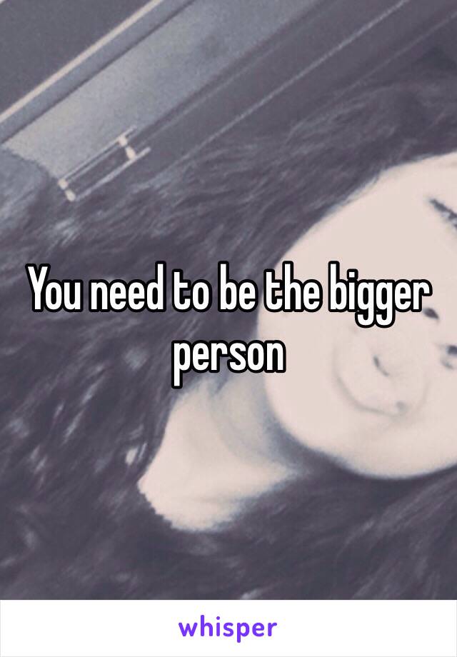 You need to be the bigger person 