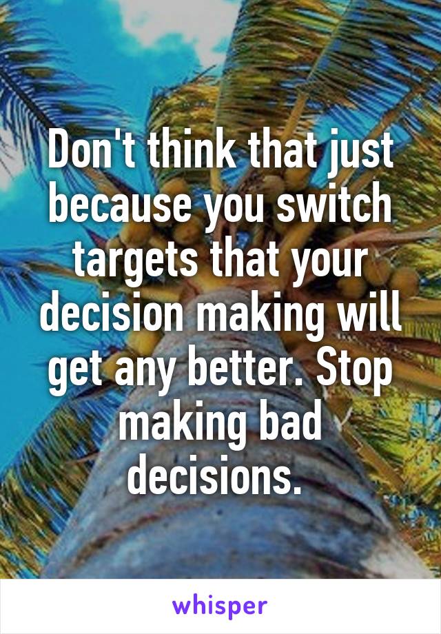 Don't think that just because you switch targets that your decision making will get any better. Stop making bad decisions. 