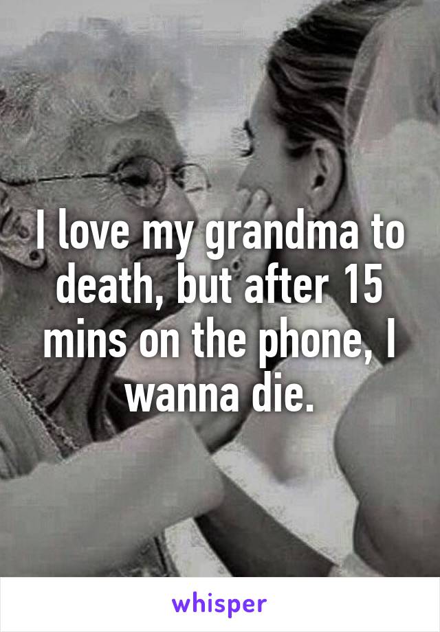 I love my grandma to death, but after 15 mins on the phone, I wanna die.