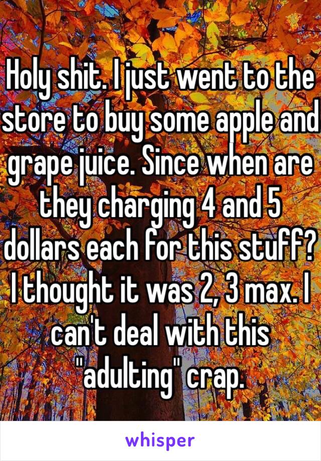 Holy shit. I just went to the store to buy some apple and grape juice. Since when are they charging 4 and 5 dollars each for this stuff? I thought it was 2, 3 max. I can't deal with this "adulting" crap.