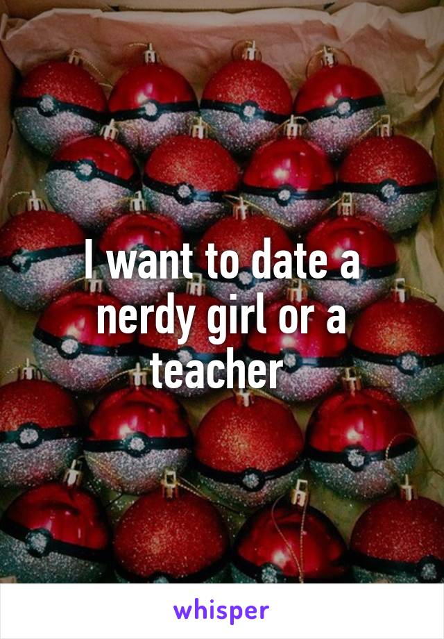 I want to date a nerdy girl or a teacher 