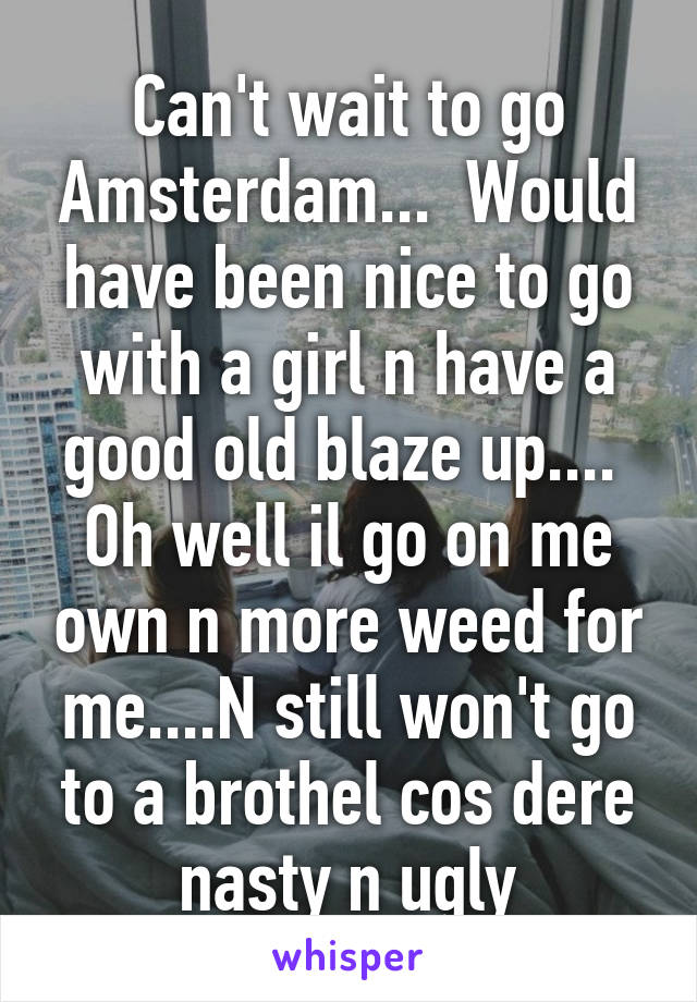 Can't wait to go Amsterdam...  Would have been nice to go with a girl n have a good old blaze up....  Oh well il go on me own n more weed for me....N still won't go to a brothel cos dere nasty n ugly