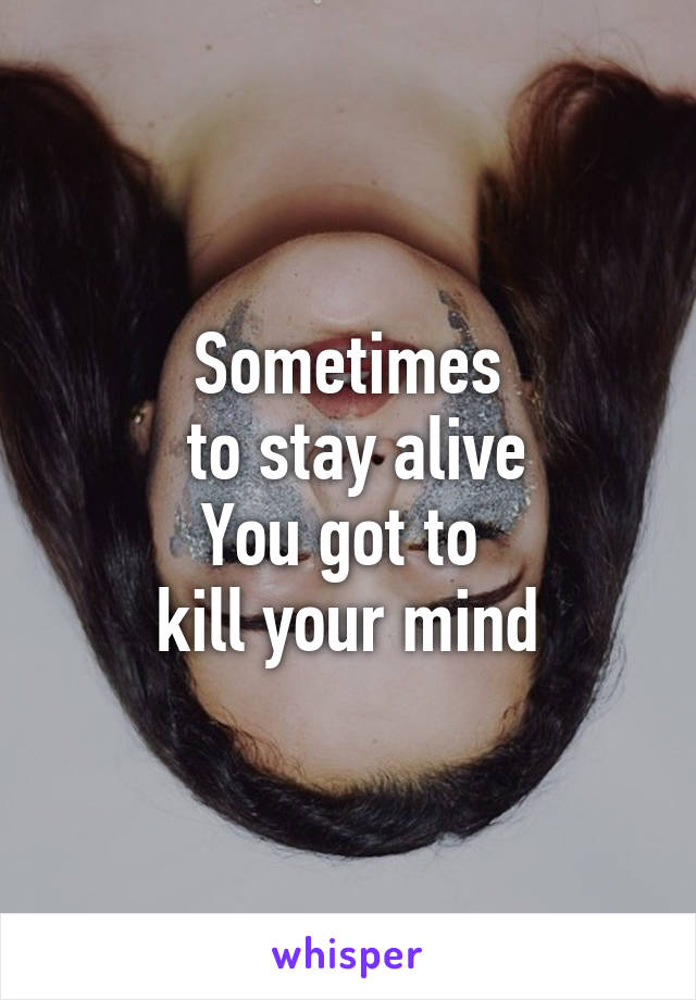Sometimes
 to stay alive
You got to 
kill your mind