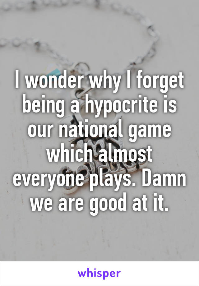 I wonder why I forget being a hypocrite is our national game which almost everyone plays. Damn we are good at it.