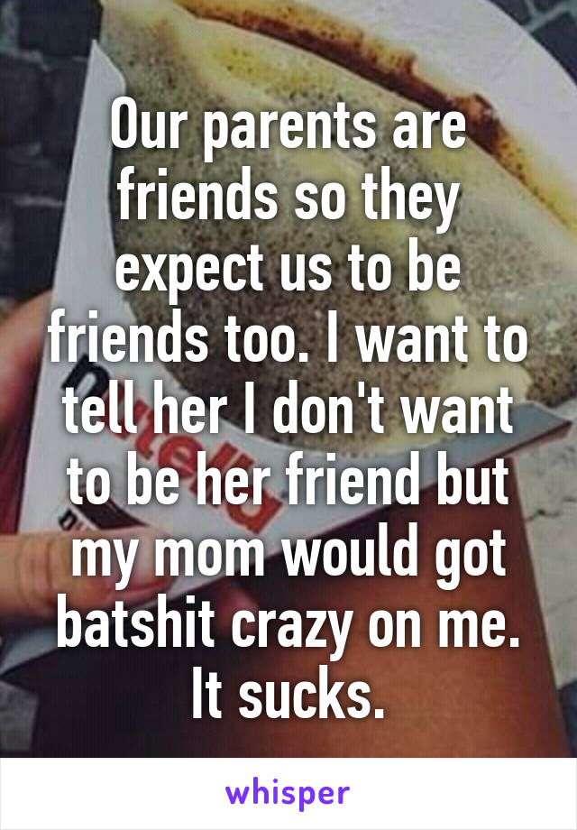 Our parents are friends so they expect us to be friends too. I want to tell her I don't want to be her friend but my mom would got batshit crazy on me. It sucks.
