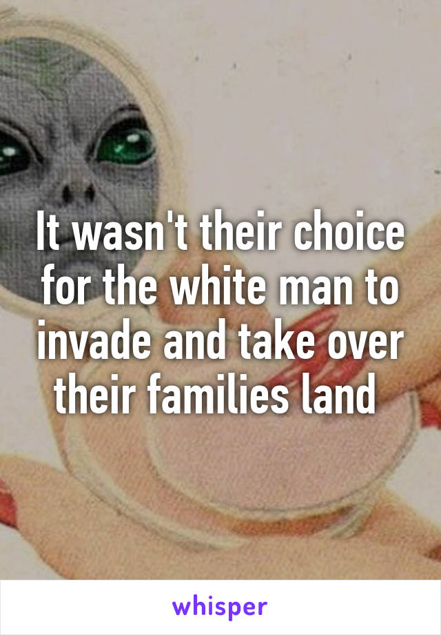 It wasn't their choice for the white man to invade and take over their families land 