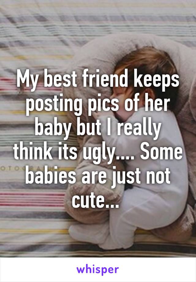 My best friend keeps posting pics of her baby but I really think its ugly.... Some babies are just not cute... 