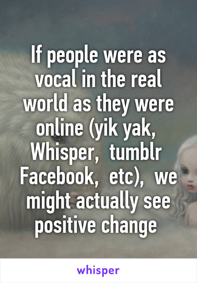 If people were as vocal in the real world as they were online (yik yak,  Whisper,  tumblr  Facebook,  etc),  we might actually see positive change 