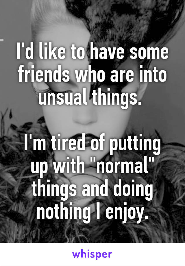 I'd like to have some friends who are into unsual things. 

I'm tired of putting up with "normal" things and doing nothing I enjoy.