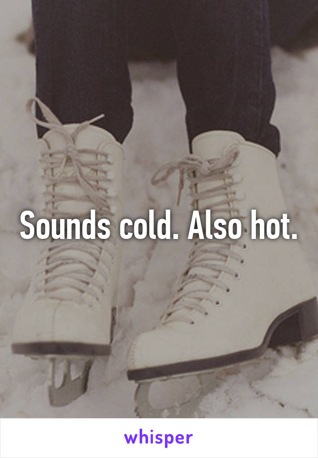 Sounds cold. Also hot.
