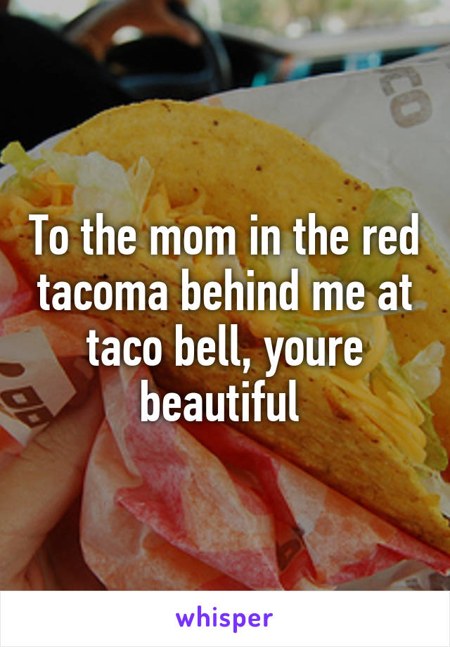 To the mom in the red tacoma behind me at taco bell, youre beautiful 
