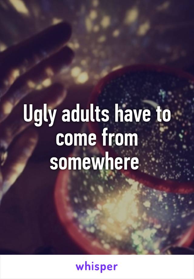 Ugly adults have to come from somewhere 