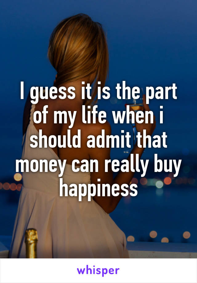 I guess it is the part of my life when i should admit that money can really buy happiness