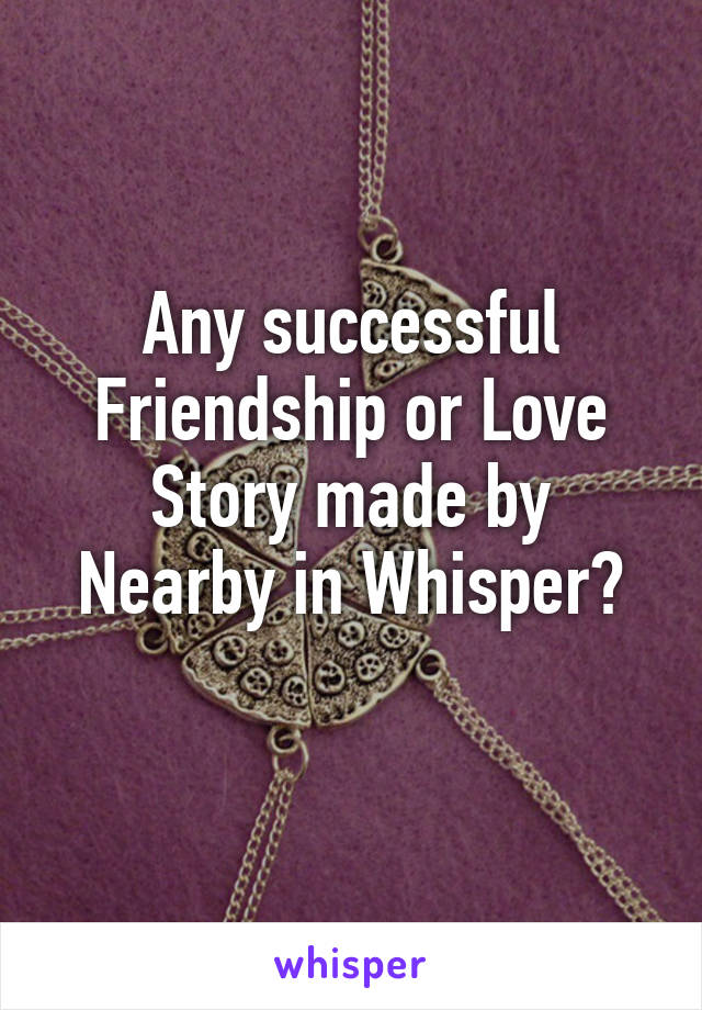 Any successful Friendship or Love Story made by Nearby in Whisper?
