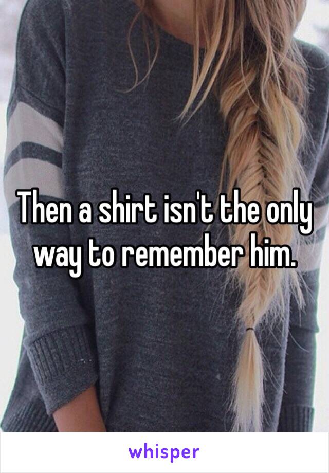 Then a shirt isn't the only way to remember him. 