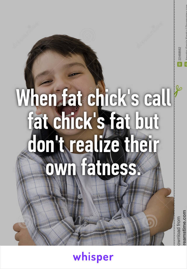When fat chick's call fat chick's fat but don't realize their own fatness.