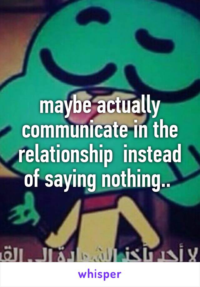 maybe actually communicate in the relationship  instead of saying nothing.. 