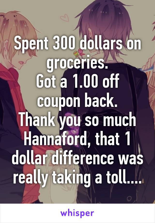 Spent 300 dollars on groceries.
Got a 1.00 off coupon back.
Thank you so much Hannaford, that 1 dollar difference was really taking a toll....