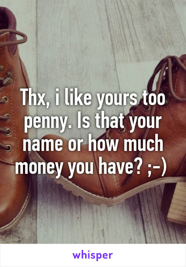 Thx, i like yours too penny. Is that your name or how much money you have? ;-) 