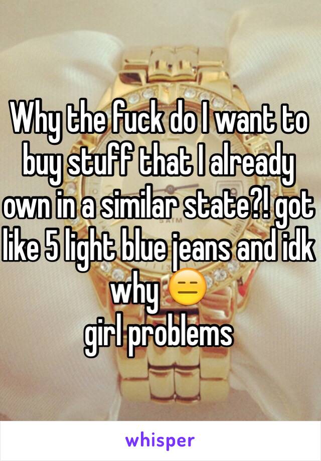 Why the fuck do I want to buy stuff that I already own in a similar state?! got like 5 light blue jeans and idk why 😑
girl problems