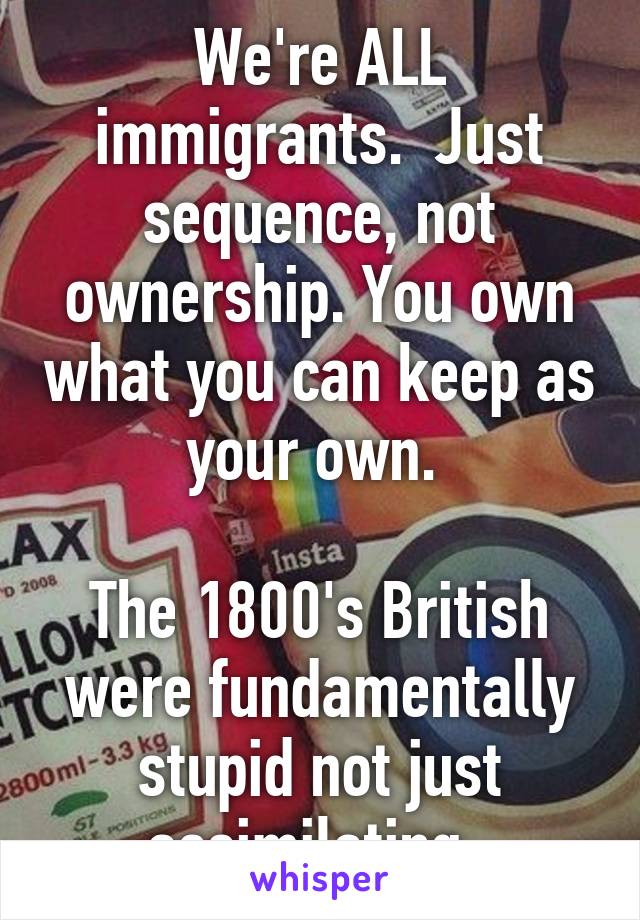 We're ALL immigrants.  Just sequence, not ownership. You own what you can keep as your own. 

The 1800's British were fundamentally stupid not just assimilating. 