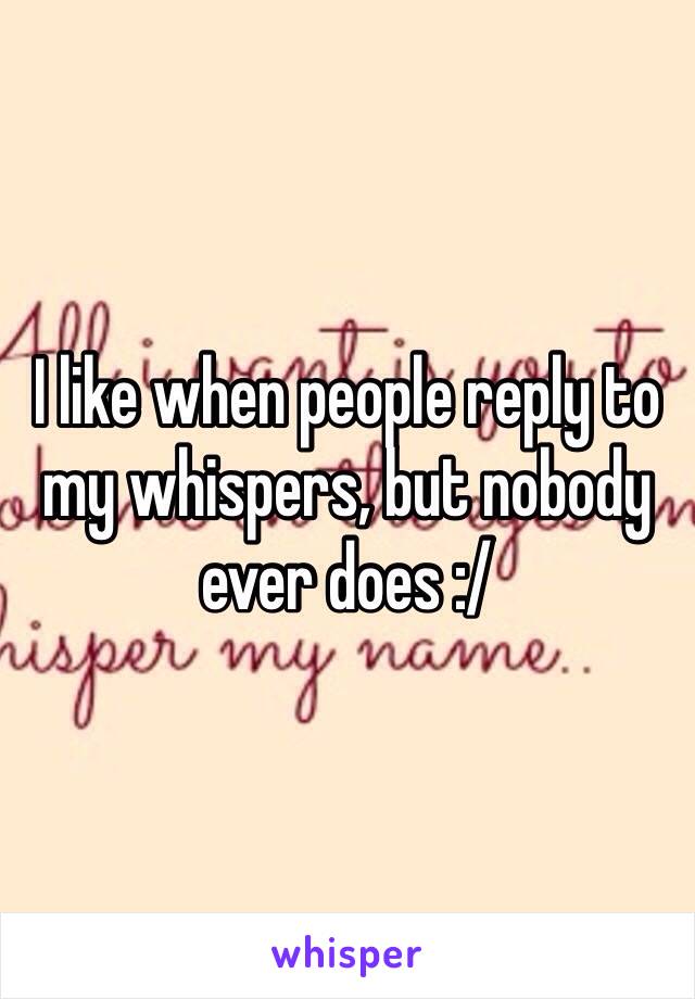 I like when people reply to my whispers, but nobody ever does :/