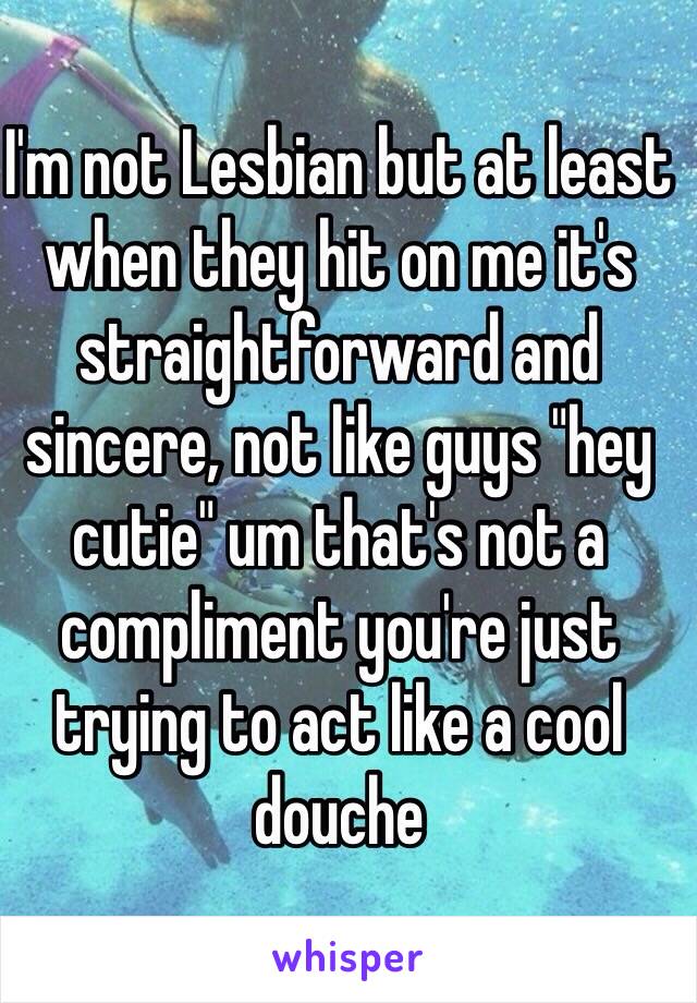 I'm not Lesbian but at least when they hit on me it's straightforward and sincere, not like guys "hey cutie" um that's not a compliment you're just trying to act like a cool douche 