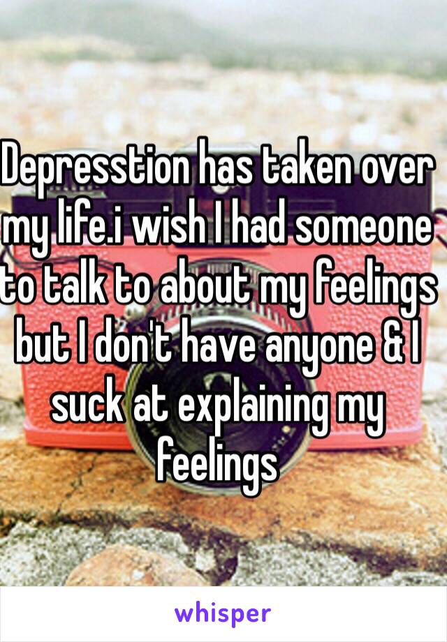 Depresstion has taken over my life.i wish I had someone to talk to about my feelings but I don't have anyone & I suck at explaining my feelings 