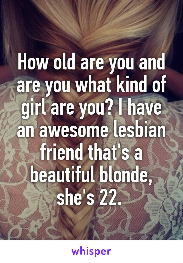 How old are you and are you what kind of girl are you? I have an awesome lesbian friend that's a beautiful blonde, she's 22. 