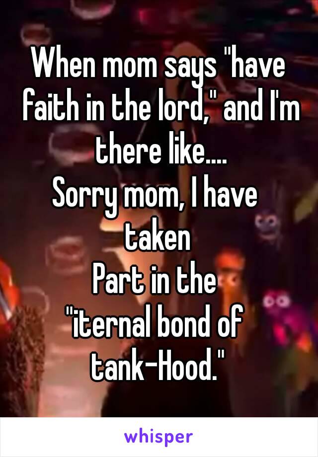 When mom says "have faith in the lord," and I'm there like....
Sorry mom, I have 
taken
Part in the 
"iternal bond of 
tank-Hood."
