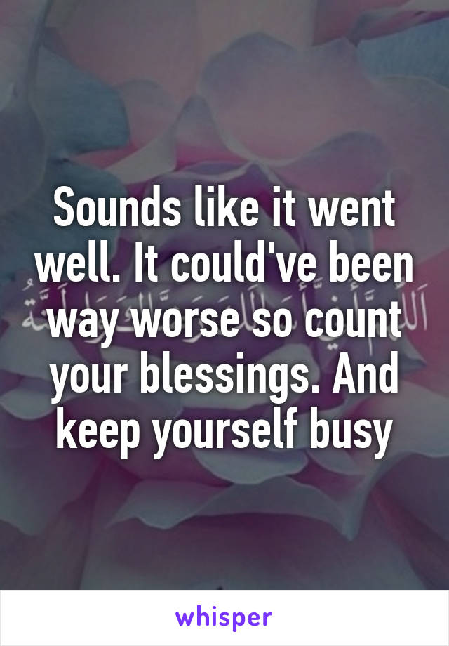 Sounds like it went well. It could've been way worse so count your blessings. And keep yourself busy