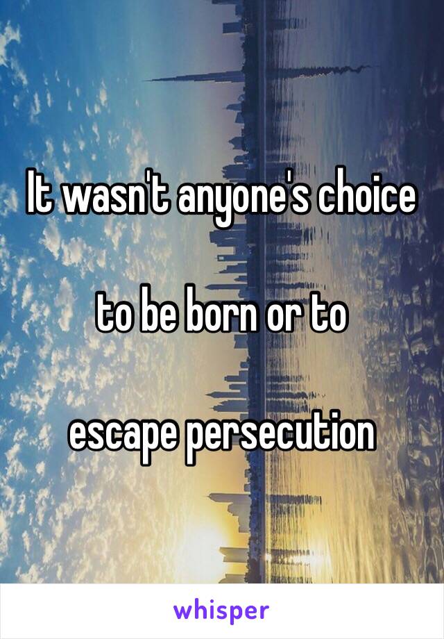It wasn't anyone's choice

to be born or to

escape persecution