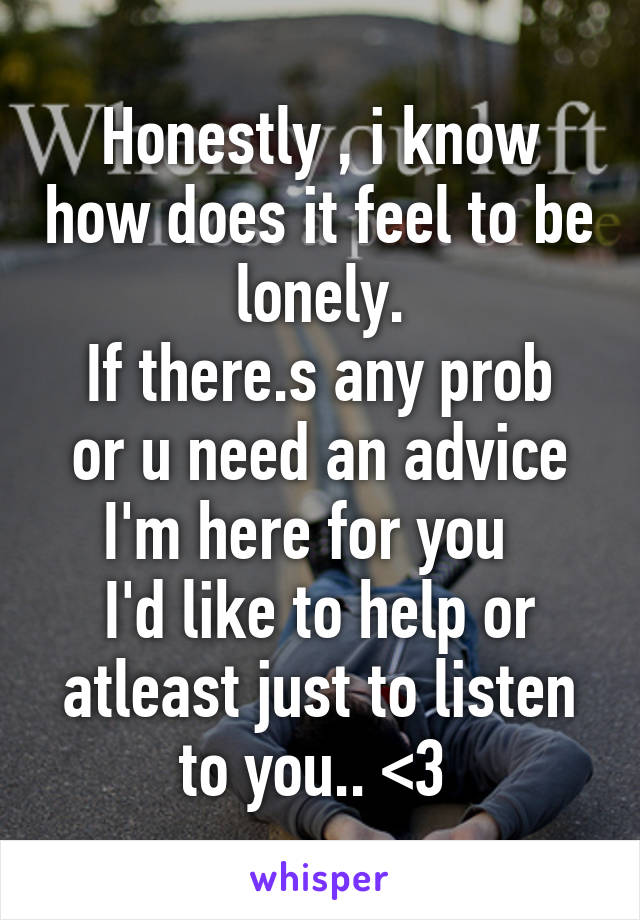 Honestly , i know how does it feel to be lonely.
If there.s any prob or u need an advice
I'm here for you  
I'd like to help or atleast just to listen to you.. <3 