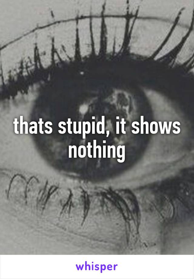 thats stupid, it shows nothing