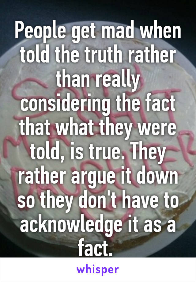 People get mad when told the truth rather than really considering the fact that what they were told, is true. They rather argue it down so they don't have to acknowledge it as a fact. 