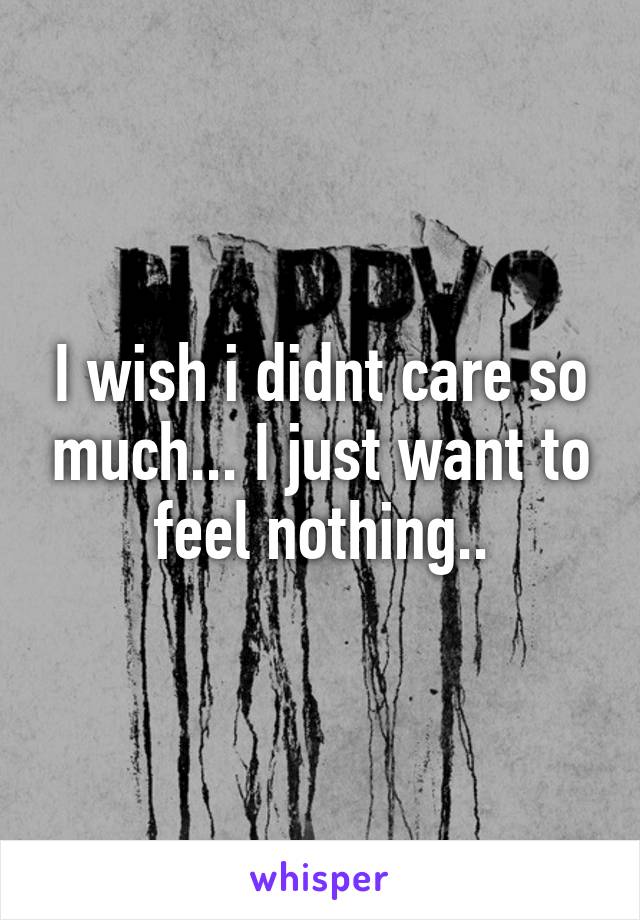 I wish i didnt care so much... I just want to feel nothing..