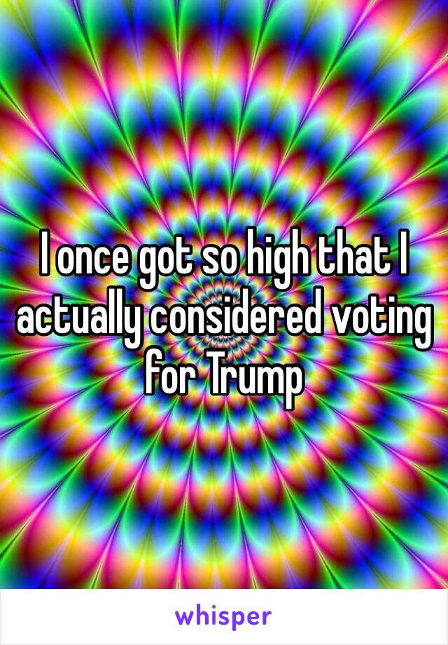 I once got so high that I actually considered voting for Trump