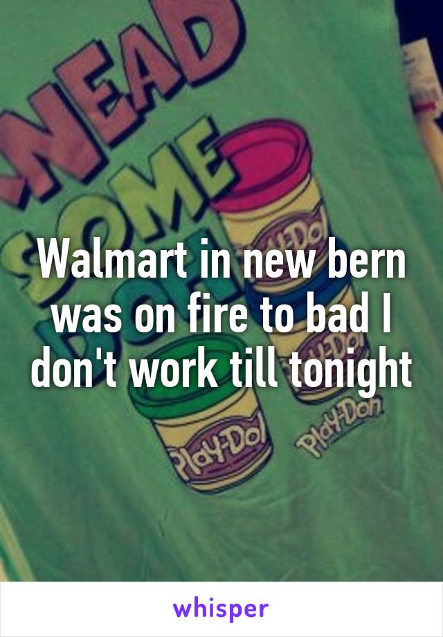 Walmart in new bern was on fire to bad I don't work till tonight