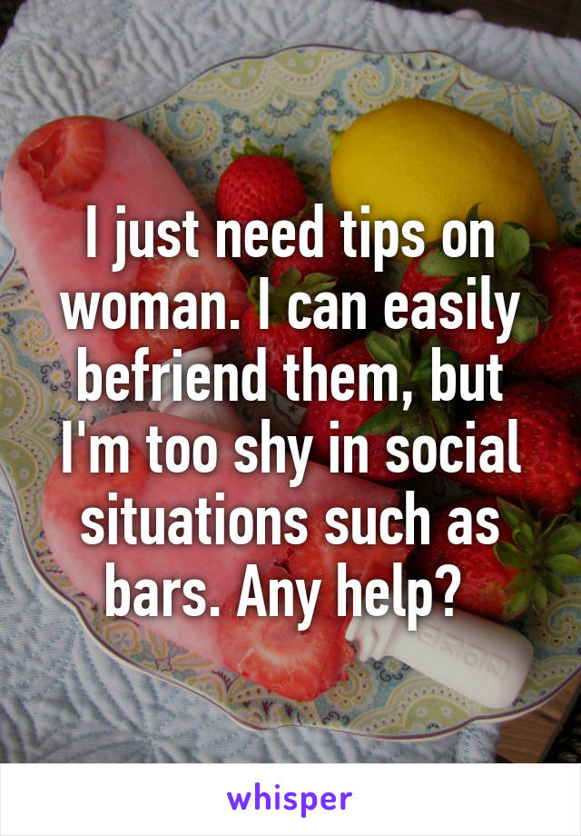 I just need tips on woman. I can easily befriend them, but I'm too shy in social situations such as bars. Any help? 