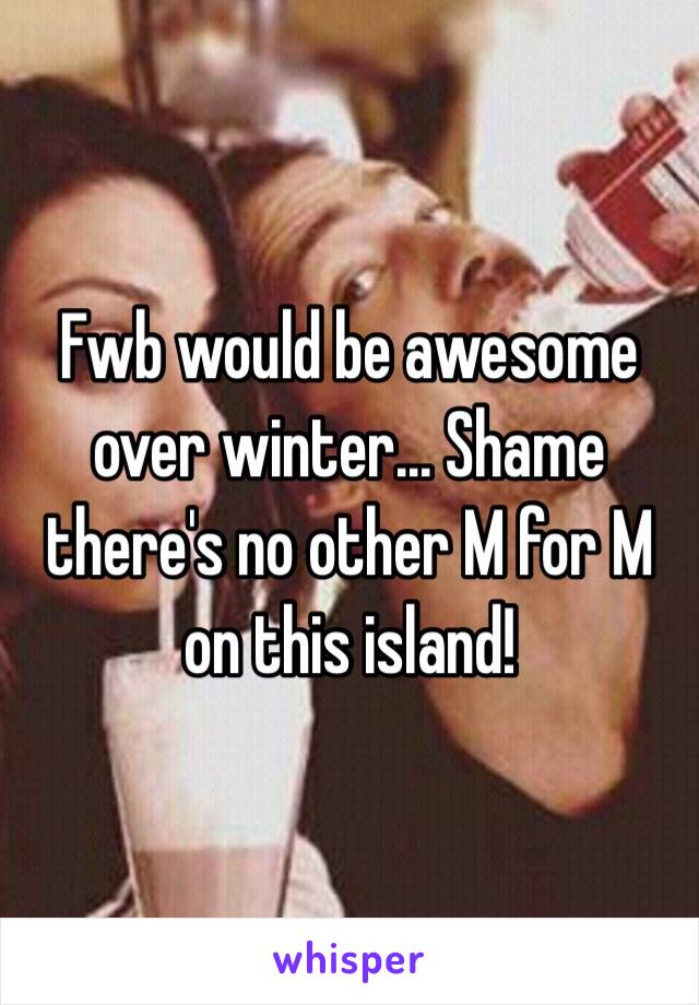 Fwb would be awesome over winter... Shame there's no other M for M on this island! 