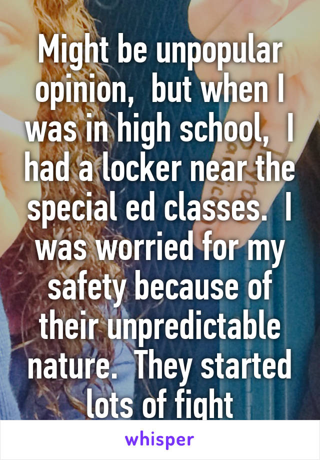 Might be unpopular opinion,  but when I was in high school,  I had a locker near the special ed classes.  I was worried for my safety because of their unpredictable nature.  They started lots of fight